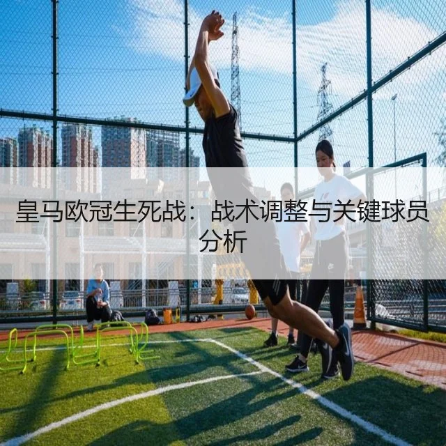 皇马欧冠生死战：战术调整与关键球员分析